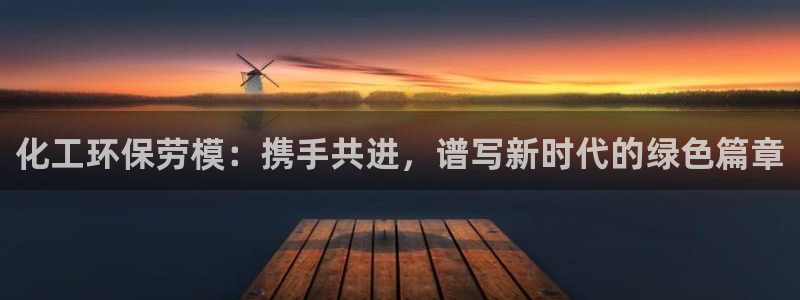 亿万先生现在的网址谁知道是真的：化工环保劳模：携手共进，谱写新时代的绿色篇章