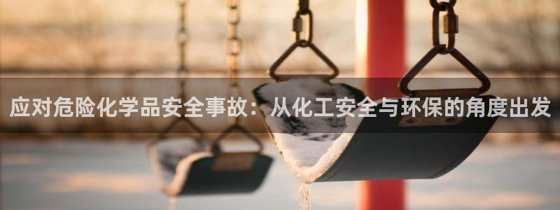 亿万先生官方网站下载：应对危险化学品安全事故：从化工安全与环保的角度出发