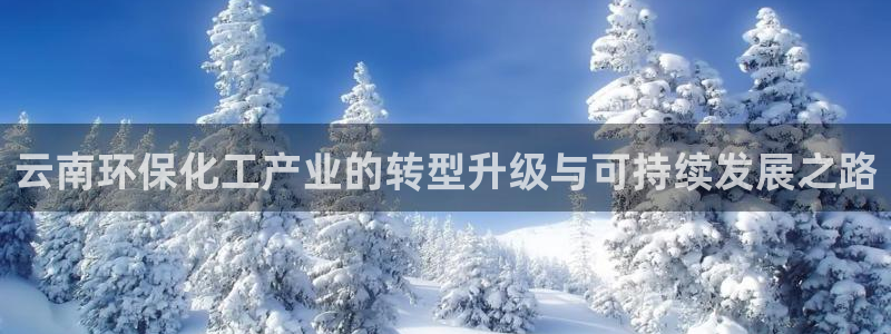 亿万先生 手机版下载最新版：云南环保化工产业的转型升级与可持续发展之路